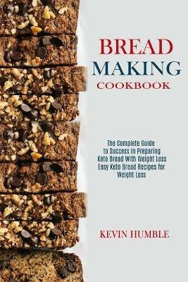Bread Making Cookbook: The Complete Guide to Success in Preparing Keto Bread With Weight Loss (Easy Keto Bread Recipes for Weight Loss) - Kevin Humble - cover