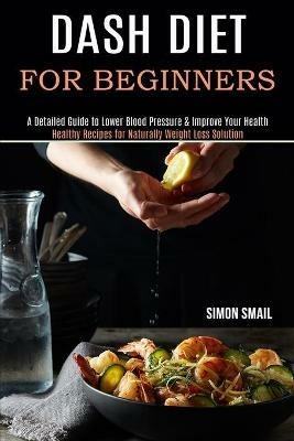 Dash Diet for Beginners: A Detailed Guide to Lower Blood Pressure & Improve Your Health (Healthy Recipes for Naturally Weight Loss Solution) - Simon Smail - cover