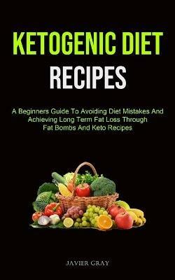 Ketogenic Diet: A Beginners Guide To Avoiding Diet Mistakes And Achieving Long Term Fat Loss Through Fat Bombs And Keto Recipes (Ketogenic Diet Recipes For Beginners) - Javier Gray - cover