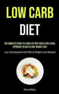Low Carb Diet: The Complete Guide To A High-fat Diet And A Pra-ctical Approach To Health And Weight Loss (Low Carbohydrate Diet Plan & Weight Loss Recipes) - Alfonso Watkins - cover