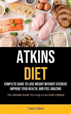 Atkins Diet: Complete Guide To Lose Weight Without Exercise, Improve Your Health, And Feel Amazing (The Ultimate Guide To Living A Low-carb Lifestyle) - Todd Collins - cover