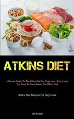 Atkins Diet: Ultimate Guide To The Atkins Diet For Beginners - Everything You Need To Know About The Atkins Diet (Atkins Diet Recipes For Beginners)