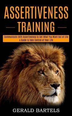 Assertiveness Training: A Guide to Take Control of Your Life (Communicate With Assertiveness to Get What You Want Out of Life) - Gerald Bartels - cover