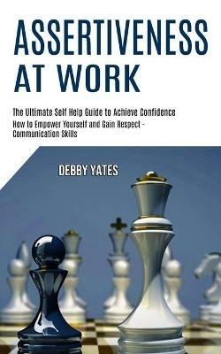 Assertiveness at Work: How to Empower Yourself and Gain Respect - Communication Skills (The Ultimate Self Help Guide to Achieve Confidence) - Debby Yates - cover
