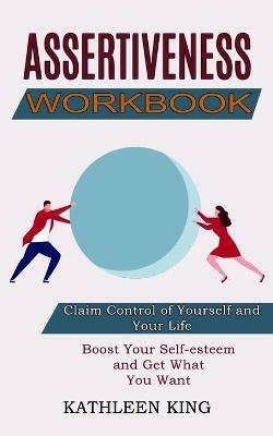 Assertiveness Workbook: Boost Your Self-esteem and Get What You Want (Claim Control of Yourself and Your Life) - Kathleen King - cover