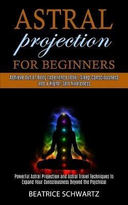 Astral Projection for Beginners: Powerful Astral Projection and Astral Travel Techniques to Expand Your Consciousness Beyond the Psychical (Achieve Out of Body Experience (Obe), Sleep Consciousness and a Higher Self Awareness) - Beatrice Schwartz - cover
