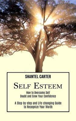 Self Esteem: A Step-by-step and Life-changing Guide to Recognize Your Worth (How to Overcome Self Doubt and Grow Your Confidence) - Shantel Carter - cover