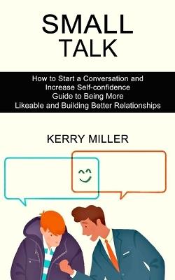 Small Talk: How to Start a Conversation and Increase Self-confidence (Guide to Being More Likeable and Building Better Relationships) - Kerry Miller - cover