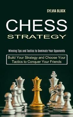 Chess Strategy: Build Your Strategy and Choose Your Tactics to Conquer Your Friends (Winning Tips and Tactics to Dominate Your Opponents) - Sylvia Block - cover