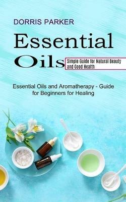 Essential Oil: Simple Guide for Natural Beauty and Good Health (Essential Oils and Aromatherapy - Guide for Beginners for Healing) - Dorris Parker - cover
