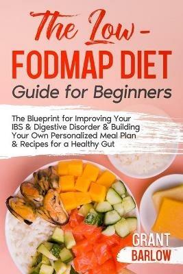 The Low FODMAP Diet Guide for Beginners: The Blueprint for Improving Your IBS & Digestive Disorder & Building Your Own Personalized Meal Plan & Recipes for a Healthy Gut - Grant Barlow - cover