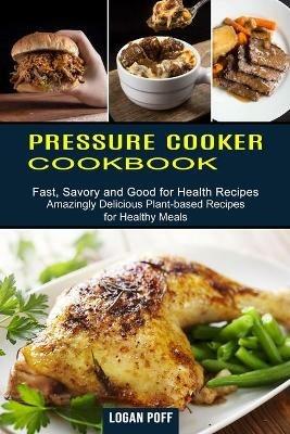 Pressure Cooker Cookbook: Amazingly Delicious Plant-based Recipes for Healthy Meals (Fast, Savory and Good for Health Recipes) - Logan Poff - cover