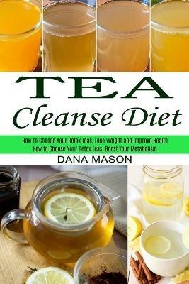 Tea Cleanse Diet: How to Choose Your Detox Teas, Lose Weight and Improve Health (How to Choose Your Detox Teas, Boost Your Metabolism) - Dana Mason - cover