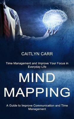 Mind Mapping: A Guide to Improve Communication and Time Management (Time Management and Improve Your Focus in Everyday Life) - Caitlyn Carr - cover