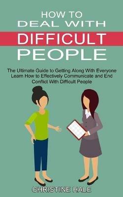 How to Deal With Difficult People: Learn How to Effectively Communicate and End Conflict With Difficult People (The Ultimate Guide to Getting Along With Everyone) - Christine Hale - cover
