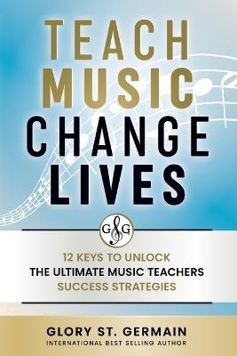 Teach Music Change Lives: 12 Keys to Unlock The Ultimate Music Teachers Success Strategies - Glory St Germain - cover