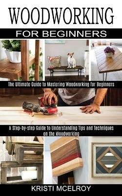 Woodworking for Beginners: The Ultimate Guide to Mastering Woodworking for Beginners (A Step-by-step Guide to Understanding Tips and Techniques on the Woodworking) - Kristi McElroy - cover