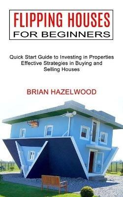 Flipping Houses for Beginners: Effective Strategies in Buying and Selling Houses (Quick Start Guide to Investing in Properties) - Brian Hazelwood - cover