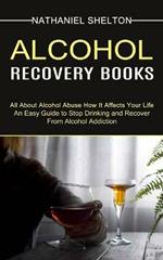 Alcohol Recovery Books: All About Alcohol Abuse How It Affects Your Life (An Easy Guide to Stop Drinking and Recover From Alcohol Addiction)