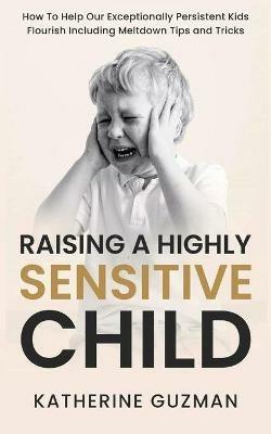 Raising A Highly Sensitive Child: How To Help Our Exceptionally Persistent Kids Flourish Including Meltdown Tips and Tricks - Katherine Guzman - cover