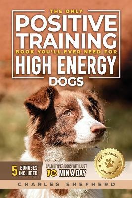 The Only Positive Training Book You'll Ever Need for High-Energy Dogs: Complete Step-by-Step Guide to Calm Your Hyper Dog, Stop Destructive Behaviors and Build Obedience in Just 10 Minutes a Day - Charles Shepherd - cover