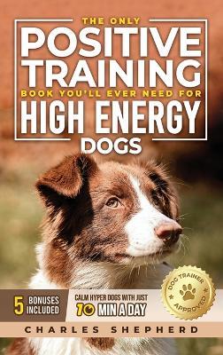 The Only Positive Training Book You'll Ever Need for High-Energy Dogs: Complete Step-by-Step Guide to Calm Your Hyper Dog, Stop Destructive Behaviors and Build Obedience in Just 10 Minutes a Day - Charles Shepherd - cover
