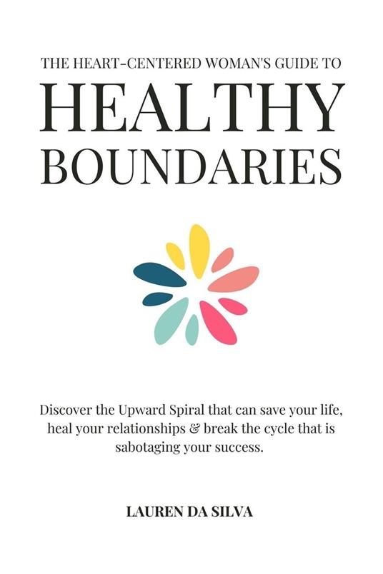 The Heart-Centered Woman's Guide to Healthy Boundaries : Discover the Upward Spiral That Can Save Your Life, Heal Your Relationships and Break the Cycle That is Sabotaging Your Success