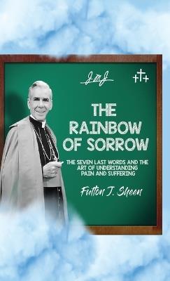 The Rainbow of Sorrow: The Seven Last Words and the Art of Understanding Pain and Suffering - Fulton J Sheen - cover