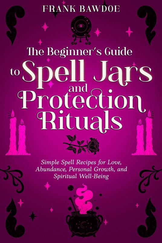 The Beginner’s Guide to Spell Jars and Protection Rituals: Simple Spell Recipes for Love, Abundance, Personal Growth, and Spiritual Well-Being