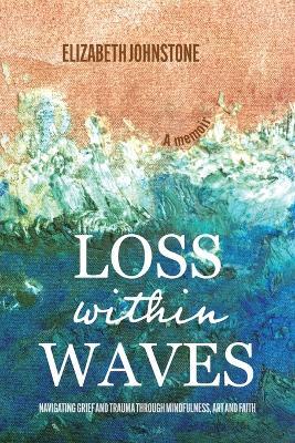 Loss Within Waves: Navigating Grief and Trauma Through Mindfulness, Art and Faith - Elizabeth Johnstone - cover