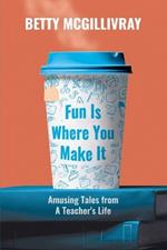 Fun Is Where You Make It: Amusing Tales From A Teacher's Life