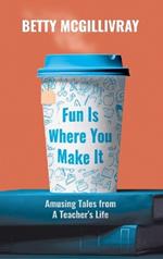Fun Is Where You Make It: Amusing Tales From A Teacher's Life