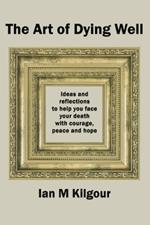 The Art of Dying Well: Ideas and Reflections to Help You Face Your Death With Courage, Peace and Hope