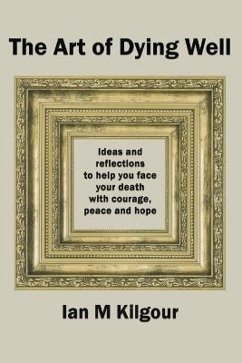 The Art of Dying Well: Ideas and Reflections to Help You Face Your Death With Courage, Peace and Hope - Ian M Kilgour - cover