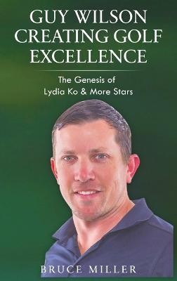 Guy Wilson Creating Golf Excellence: The Genesis of Lydia Ko & More Stars - Bruce Miller - cover