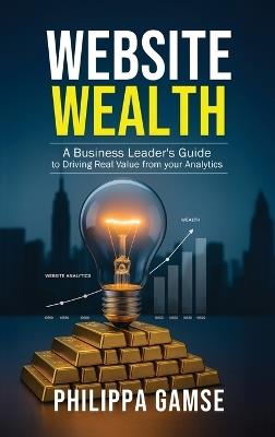 Website Wealth: A Business Leader's Guide to Driving Real Value from your Analytics - Philippa Gamse - cover