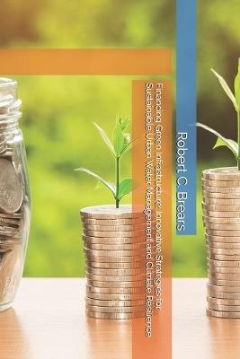 Financing Green Infrastructure: Innovative Strategies for Sustainable Urban Water Management and Climate Resilience - Robert C Brears - cover