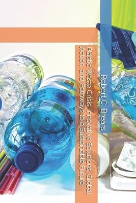 Plastic Waste Crisis: Innovative Solutions, Global Action, and Pathways to a Sustainable Future - Robert C Brears - cover