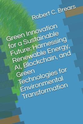 Green Innovation for a Sustainable Future: Harnessing Renewable Energy, AI, Blockchain, and Green Technologies for Environmental Transformation - Robert C Brears - cover