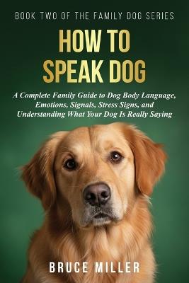 How to Speak Dog: A Complete Family Guide to Dog Body Language, Emotions, Signals, Stress Signs, and Understanding What Your Dog Is Really Saying - Bruce Miller - cover
