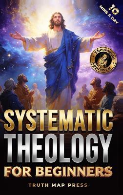 Systematic Theology for Beginners: Master the Deepest Truths About Christian Doctrine and Gain Absolute Clarity in a Confusing World with Just 10 Minutes a Day - Truth Map Press - cover