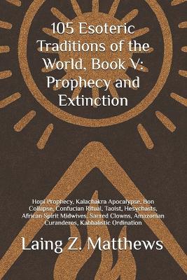 105 Esoteric Traditions of the World, Book V: Prophecy and Extinction: Hopi Prophecy, Kalachakra Apocalypse, Bon Collapse, Confucian Ritual, Taoist, Hesychasts, African Spirit Midwives, Sacred Clowns, Amazonian Curanderos, Kabbalistic Ordination - Laing Z Matthews - cover