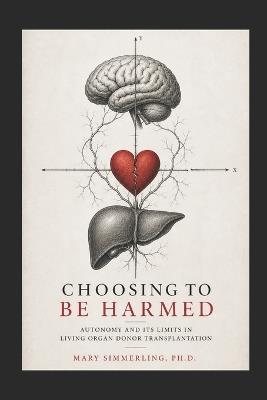 Choosing to be Harmed: Autonomy and its Limits in Living Organ Donor Transplantation - Mary Simmerling - cover