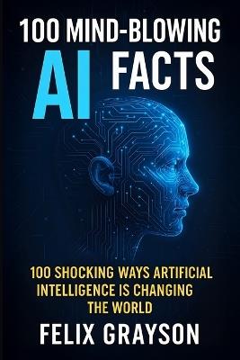 100 Mind-Blowing AI Facts: 100 Shocking Ways Artificial Intelligence Is Changing the World - Felix Grayson - cover