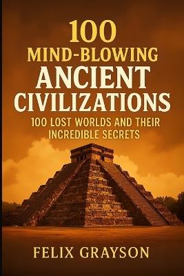100 Mind-Blowing Ancient Civilizations: 100 Lost Worlds and Their Incredible Secrets - Felix Grayson - cover