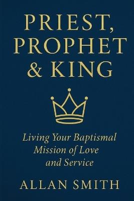 Priest, Prophet & King: Living Your Baptismal Mission of Love and Service - Allan Smith - cover