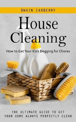 House Cleaning: How to Get Your Kids Begging for Chores (The Ultimate Guide to Get Your Home Always Perfectly Clean) - Dwain Carberry - cover