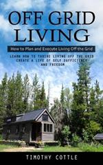 Off Grid Living: How to Plan and Execute Living Off the Grid (Learn How to Thrive Living Off the Grid Create a Life of Self Sufficiency and Freedom)