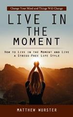 Live in the Moment: Change Your Mind and Things Will Change (How to Live in the Moment and Live a Stress-free Life Style)