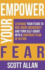 Empower Your Fear: Leverage Your Fears To Rise Above Mediocrity and Turn Self-Doubt Into a Confident Plan of Action
